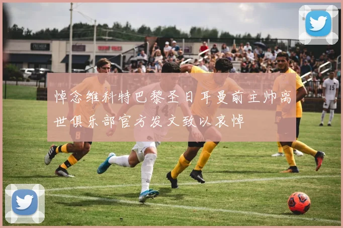 悼念维科特巴黎圣日耳曼前主帅离世俱乐部官方发文致以哀悼