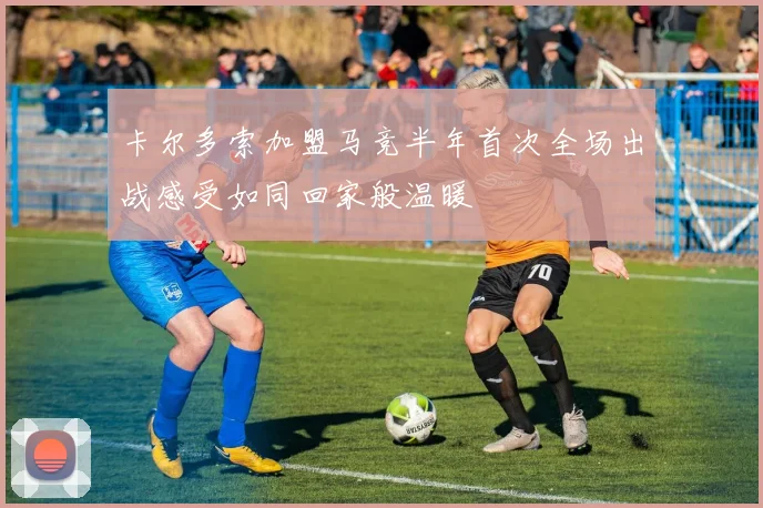 卡尔多索加盟马竞半年首次全场出战感受如同回家般温暖