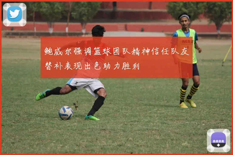 鲍威尔强调篮球团队精神信任队友替补表现出色助力胜利