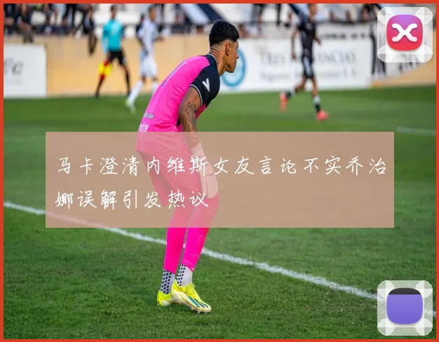 马卡澄清内维斯女友言论不实乔治娜误解引发热议