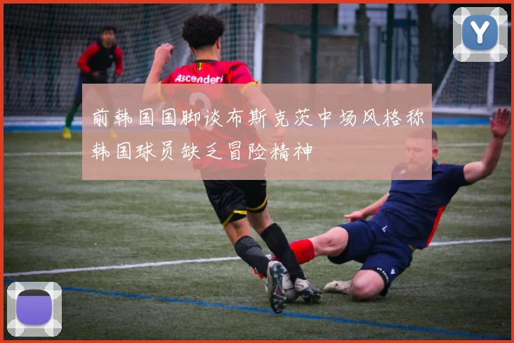 前韩国国脚谈布斯克茨中场风格称韩国球员缺乏冒险精神