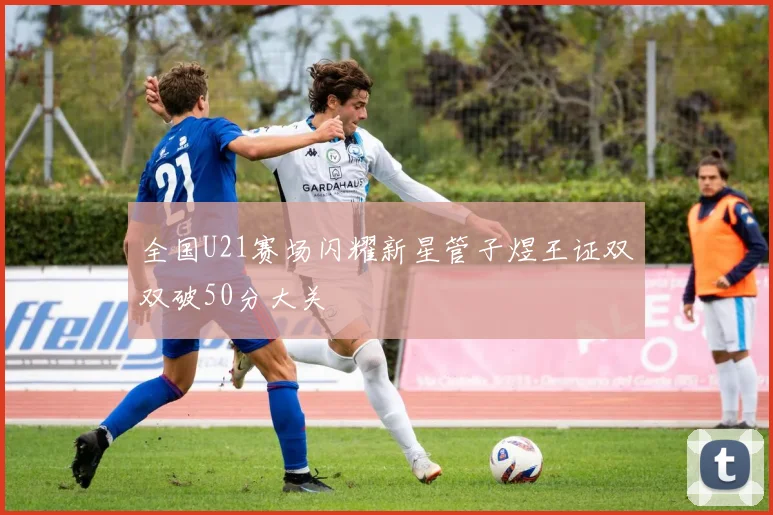 全国U21赛场闪耀新星管子煜王证双双破50分大关