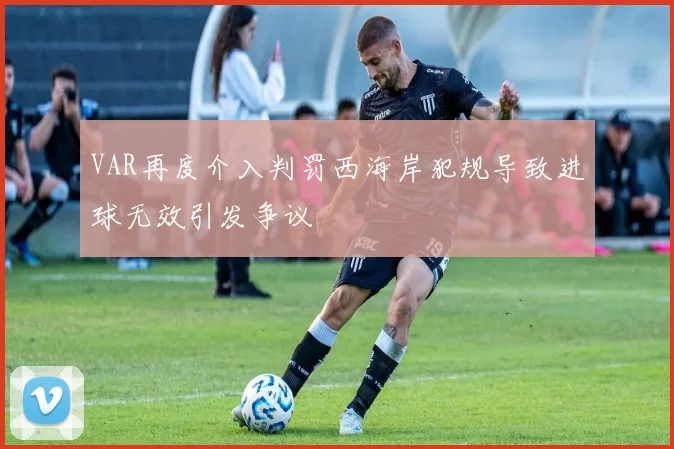 VAR再度介入判罚西海岸犯规导致进球无效引发争议