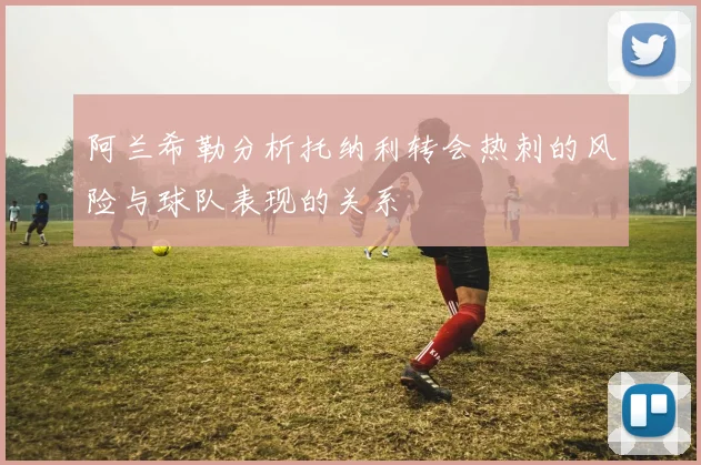 阿兰希勒分析托纳利转会热刺的风险与球队表现的关系