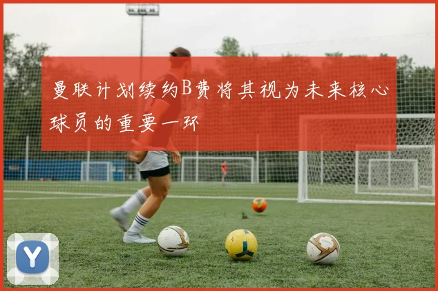 曼联计划续约B费将其视为未来核心球员的重要一环