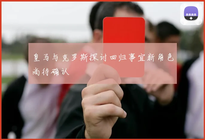 皇马与克罗斯探讨回归事宜新角色尚待确认