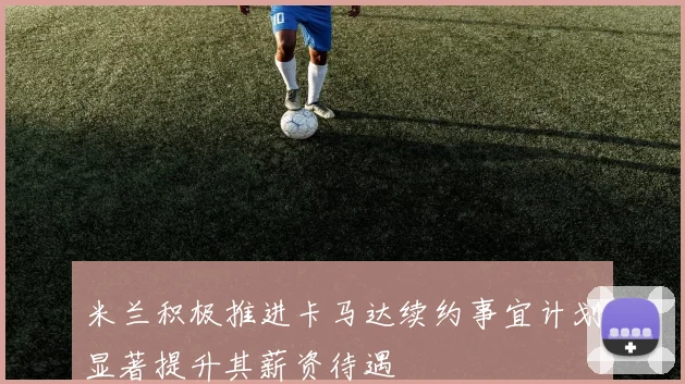 米兰积极推进卡马达续约事宜计划显著提升其薪资待遇