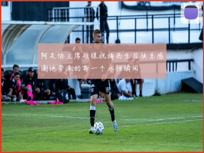 阿足协主席社媒祝梅西生日快乐感谢他带来的每一个永恒瞬间