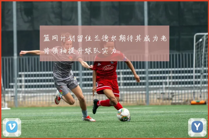 篮网计划留住兰德尔期待其成为老将领袖提升球队实力