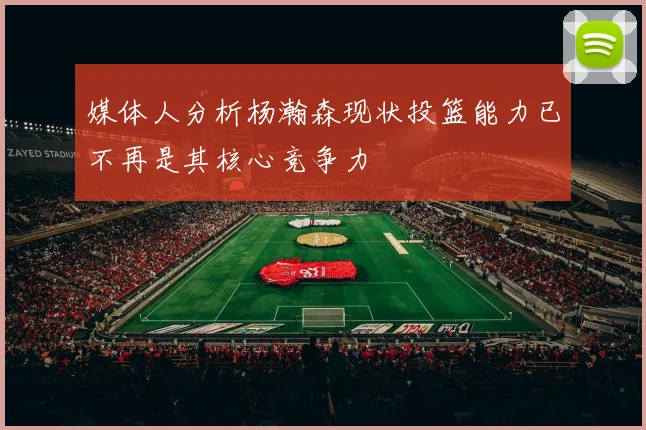 媒体人分析杨瀚森现状投篮能力已不再是其核心竞争力