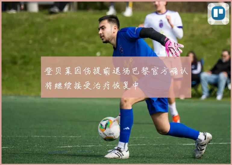 登贝莱因伤提前退场巴黎官方确认将继续接受治疗恢复中