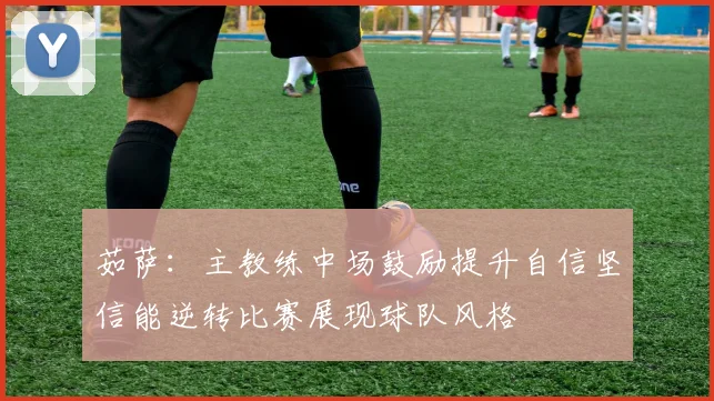 茹萨：主教练中场鼓励提升自信坚信能逆转比赛展现球队风格