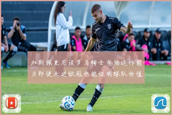 加斯佩里尼谈罗马转会市场运作能力即使未进欧冠也能证明球队价值