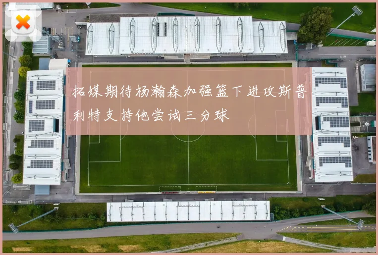 拓媒期待杨瀚森加强篮下进攻斯普利特支持他尝试三分球