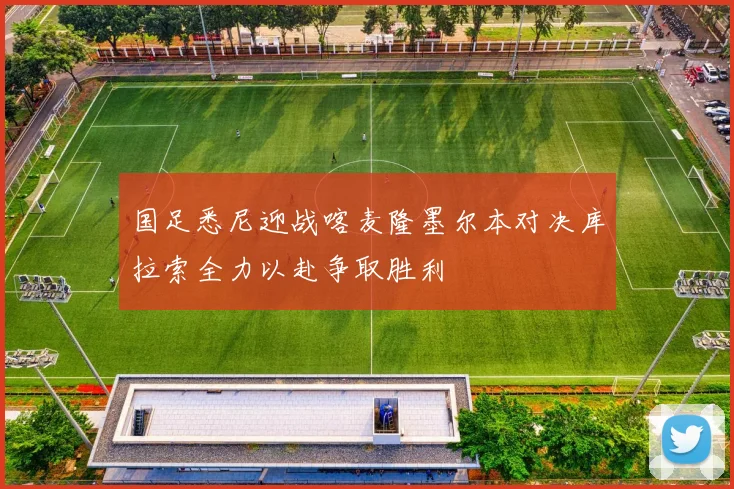 国足悉尼迎战喀麦隆墨尔本对决库拉索全力以赴争取胜利