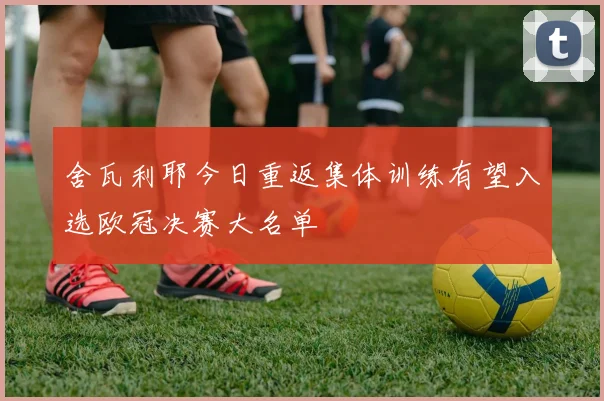 舍瓦利耶今日重返集体训练有望入选欧冠决赛大名单