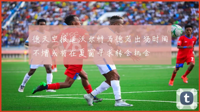 德天空报道沃尔特马德若出场时间不增或将在夏窗寻求转会机会