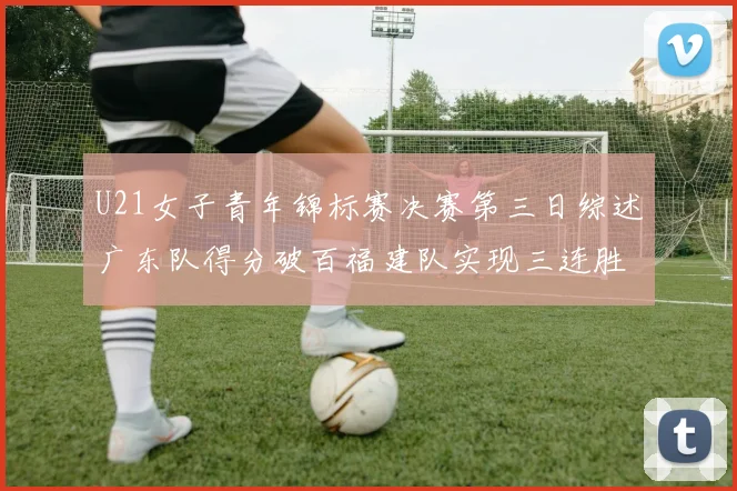 U21女子青年锦标赛决赛第三日综述广东队得分破百福建队实现三连胜