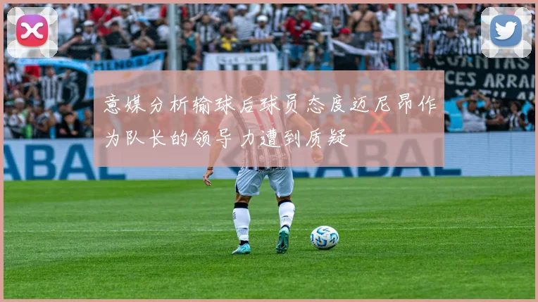 意媒分析输球后球员态度迈尼昂作为队长的领导力遭到质疑