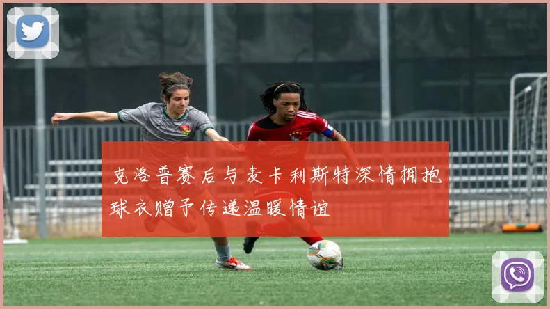 克洛普赛后与麦卡利斯特深情拥抱球衣赠予传递温暖情谊