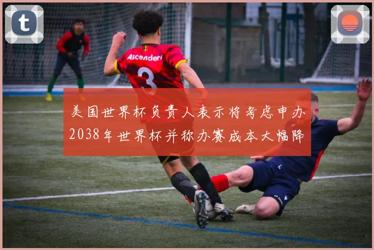 美国世界杯负责人表示将考虑申办2038年世界杯并称办赛成本大幅降低