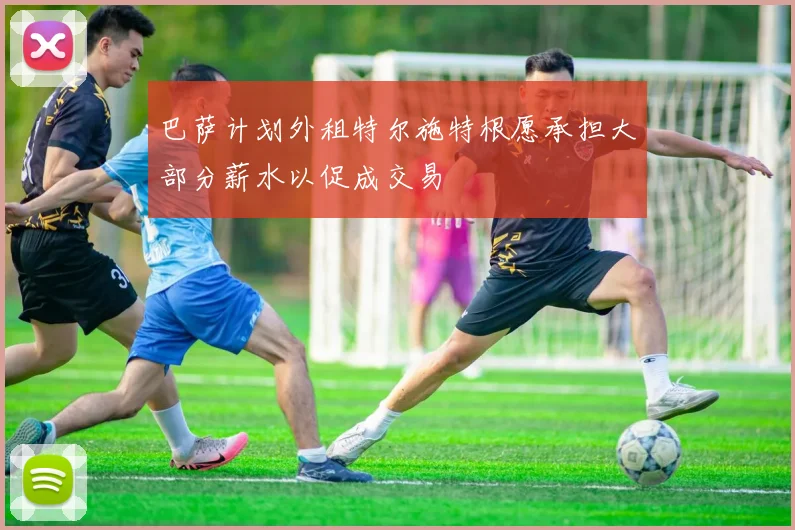 巴萨计划外租特尔施特根愿承担大部分薪水以促成交易